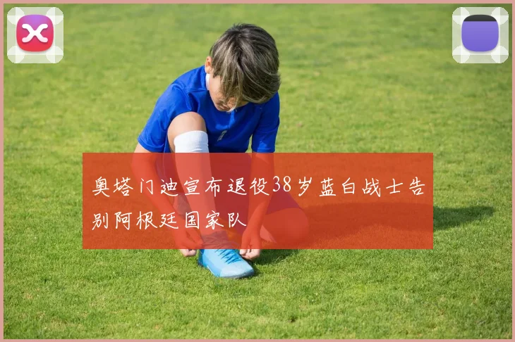 奥塔门迪宣布退役38岁蓝白战士告别阿根廷国家队