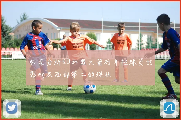 弗莱分析KD加盟火箭对年轻球员的影响及西部第二的现状