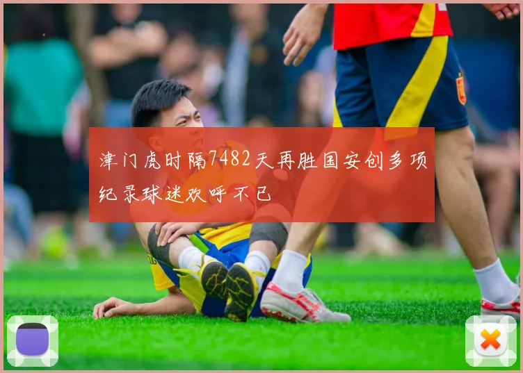 津门虎时隔7482天再胜国安创多项纪录球迷欢呼不已