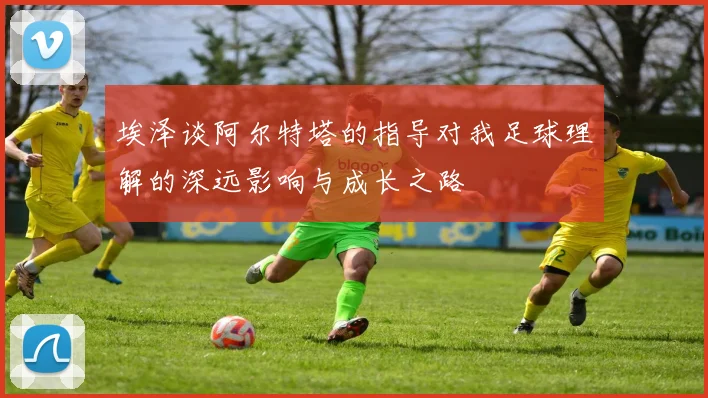 埃泽谈阿尔特塔的指导对我足球理解的深远影响与成长之路