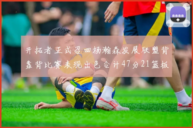 开拓者正式召回杨瀚森发展联盟背靠背比赛表现出色合计47分21篮板