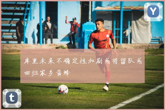 库里未来不确定性加剧或将留队或回归家乡黄蜂