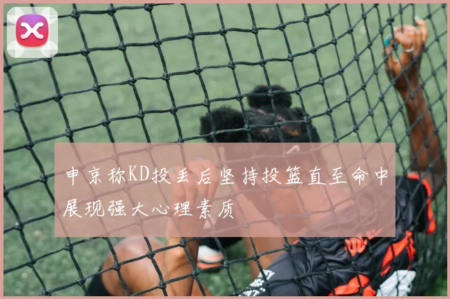 申京称KD投丢后坚持投篮直至命中展现强大心理素质