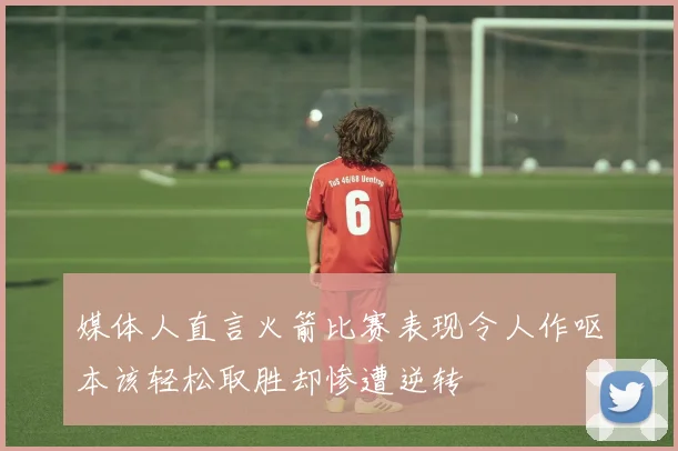 媒体人直言火箭比赛表现令人作呕本该轻松取胜却惨遭逆转