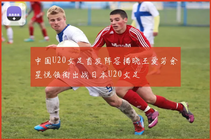 中国U20女足首发阵容揭晓王爱芳余星悦领衔出战日本U20女足