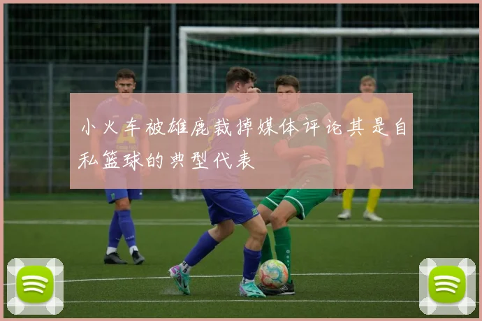 小火车被雄鹿裁掉媒体评论其是自私篮球的典型代表
