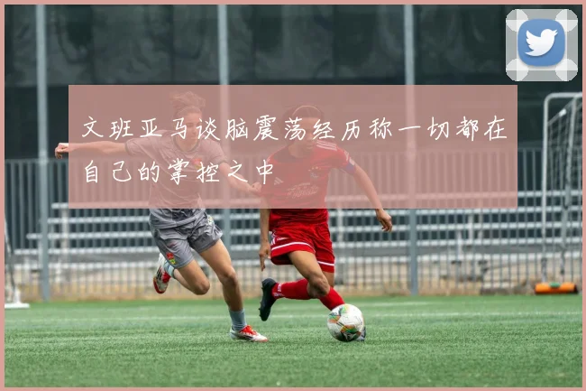 文班亚马谈脑震荡经历称一切都在自己的掌控之中