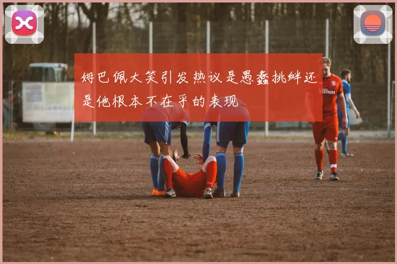 姆巴佩大笑引发热议是愚蠢挑衅还是他根本不在乎的表现