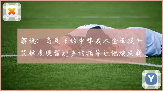 解说：乌度卡的中锋战术全面提升艾顿表现雷迪克的指导让他焕发新生